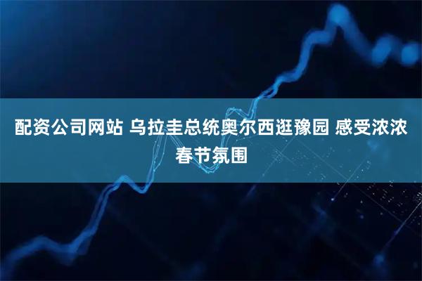 配资公司网站 乌拉圭总统奥尔西逛豫园 感受浓浓春节氛围