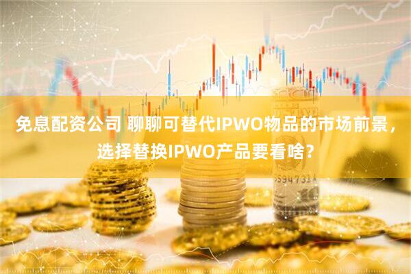 免息配资公司 聊聊可替代IPWO物品的市场前景，选择替换IPWO产品要看啥？