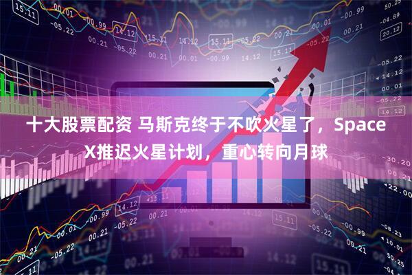 十大股票配资 马斯克终于不吹火星了，SpaceX推迟火星计划，重心转向月球