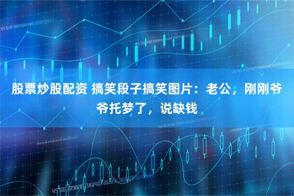 股票炒股配资 搞笑段子搞笑图片：老公，刚刚爷爷托梦了，说缺钱