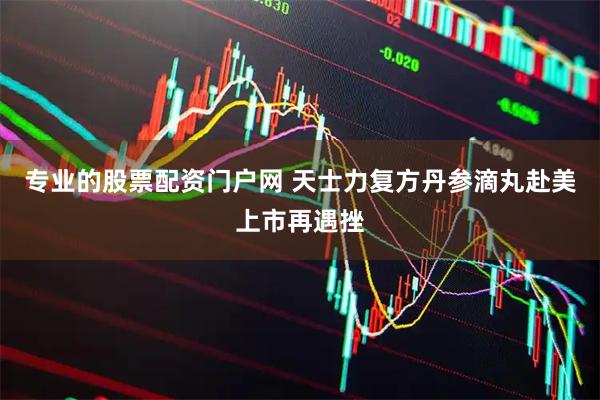 专业的股票配资门户网 天士力复方丹参滴丸赴美上市再遇挫