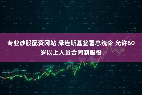 专业炒股配资网站 泽连斯基签署总统令 允许60岁以上人员合同制服役