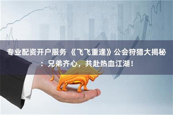 专业配资开户服务 《飞飞重逢》公会狩猎大揭秘：兄弟齐心，共赴热血江湖！