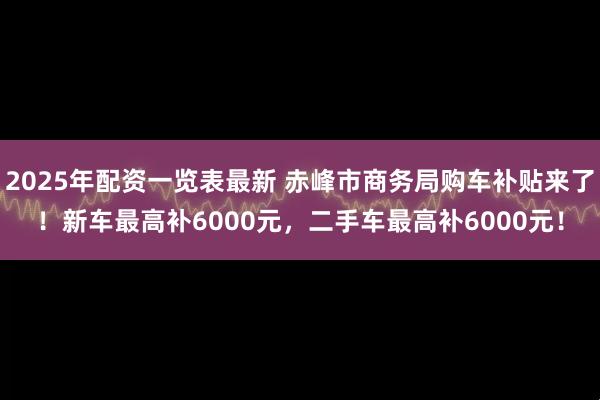 2025年配资一览表最新 赤峰市商务局购车补贴来了！新车最高补6000元，二手车最高补6000元！