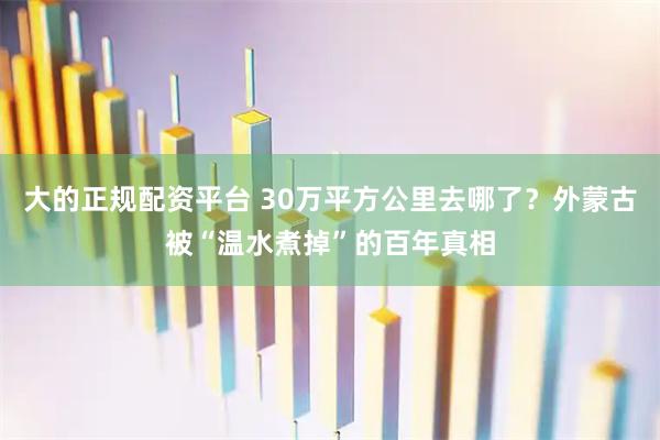 大的正规配资平台 30万平方公里去哪了？外蒙古被“温水煮掉”的百年真相
