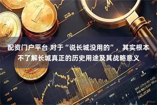 配资门户平台 对于“说长城没用的”，其实根本不了解长城真正的历史用途及其战略意义