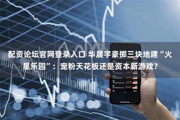 配资论坛官网登录入口 华晨宇豪掷三块地建“火星乐园”：宠粉天花板还是资本新游戏？