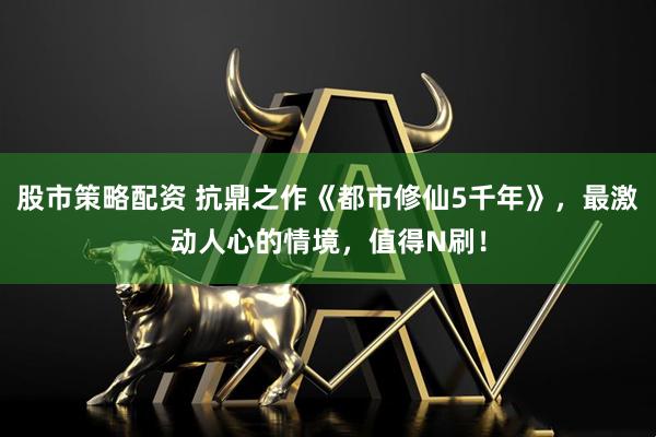 股市策略配资 抗鼎之作《都市修仙5千年》，最激动人心的情境，值得N刷！