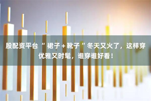 股配资平台 “ 裙子＋靴子 ”冬天又火了，这样穿优雅又时髦，谁穿谁好看！