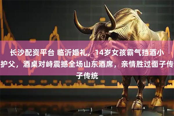 长沙配资平台 临沂婚礼，14岁女孩霸气挡酒小妹护父，酒桌对峙震撼全场山东酒席，亲情胜过面子传统