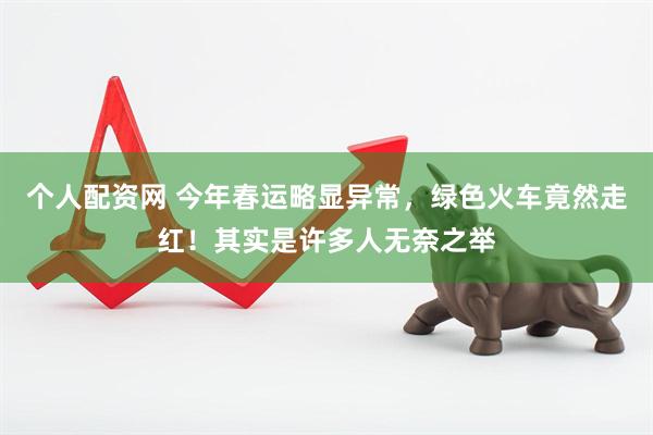 个人配资网 今年春运略显异常，绿色火车竟然走红！其实是许多人无奈之举