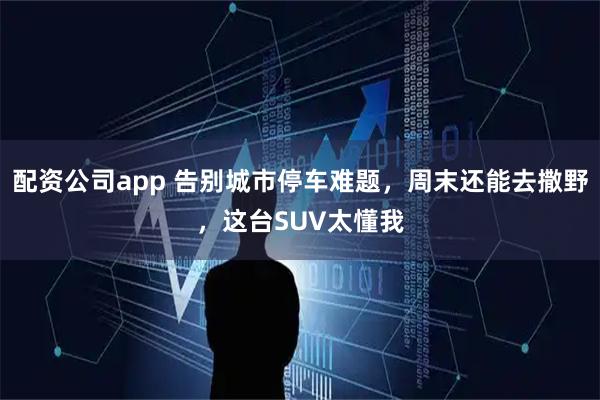 配资公司app 告别城市停车难题，周末还能去撒野，这台SUV太懂我