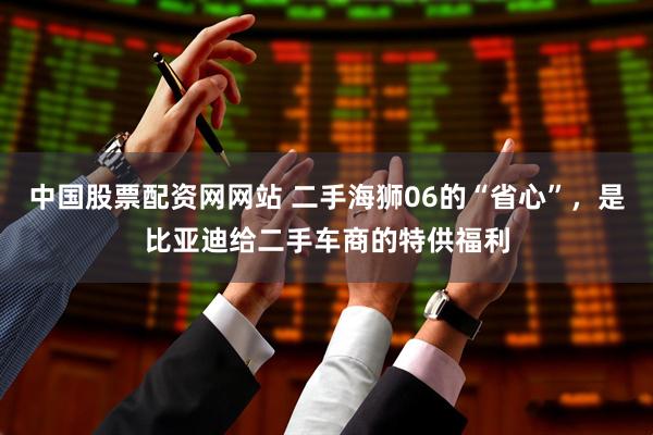 中国股票配资网网站 二手海狮06的“省心”，是比亚迪给二手车商的特供福利