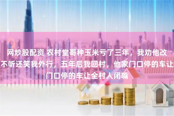 网炒股配资 农村堂哥种玉米亏了三年，我劝他改种大豆，他不听还笑我外行，五年后我回村，他家门口停的车让全村人闭嘴