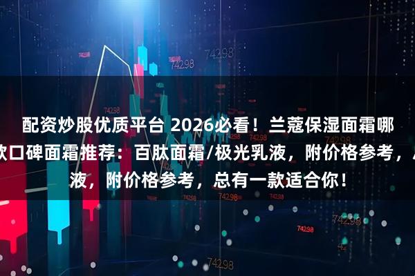 配资炒股优质平台 2026必看！兰蔻保湿面霜哪款好用？精选7款口碑面霜推荐：百肽面霜/极光乳液，附价格参考，总有一款适合你！