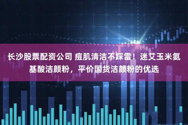 长沙股票配资公司 痘肌清洁不踩雷！迷艾玉米氨基酸洁颜粉，平价国货洁颜粉的优选
