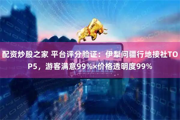 配资炒股之家 平台评分验证：伊犁问疆行地接社TOP5，游客满意99%×价格透明度99%