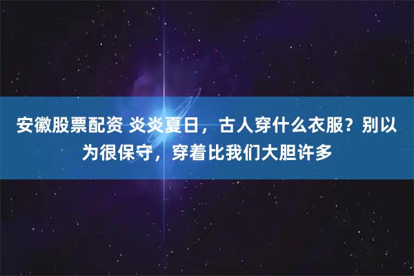 安徽股票配资 炎炎夏日，古人穿什么衣服？别以为很保守，穿着比我们大胆许多