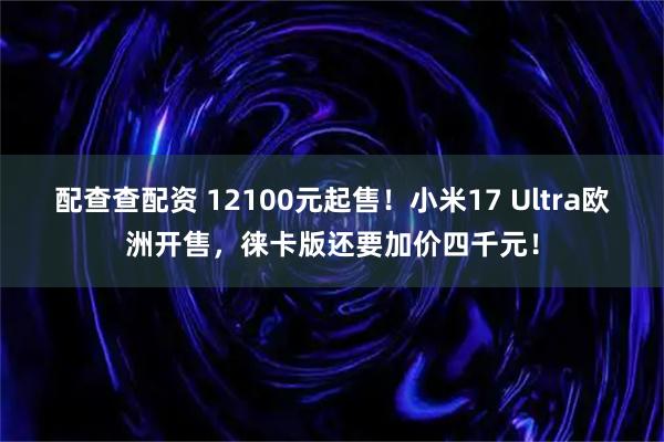 配查查配资 12100元起售！小米17 Ultra欧洲开售，徕卡版还要加价四千元！