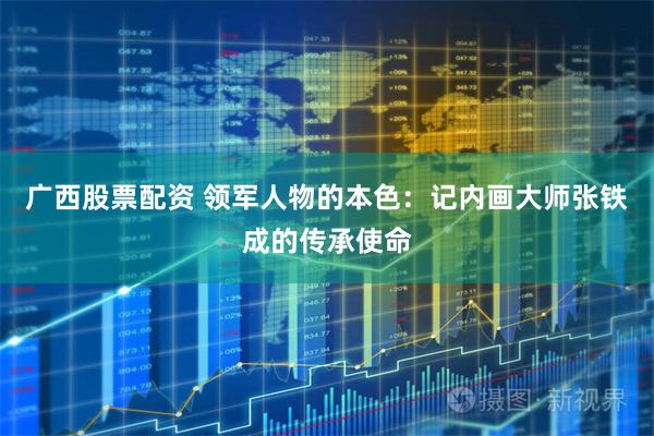 广西股票配资 领军人物的本色：记内画大师张铁成的传承使命
