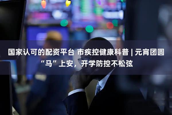 国家认可的配资平台 市疾控健康科普 | 元宵团圆“马”上安，开学防控不松弦