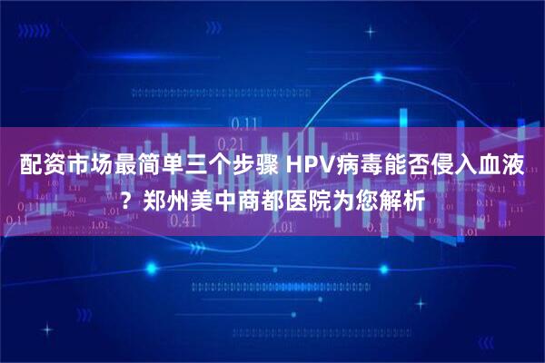 配资市场最简单三个步骤 HPV病毒能否侵入血液？郑州美中商都医院为您解析