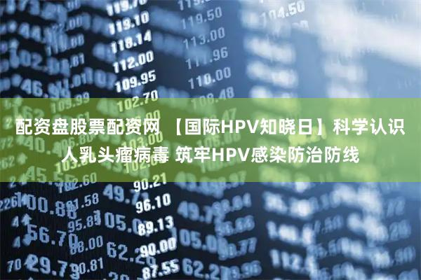 配资盘股票配资网 【国际HPV知晓日】科学认识人乳头瘤病毒 筑牢HPV感染防治防线