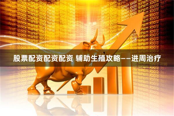 股票配资配资配资 辅助生殖攻略——进周治疗