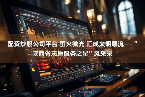 配资炒股公司平台 萤火微光 汇成文明暖流——“陕西省志愿服务之星”风采录