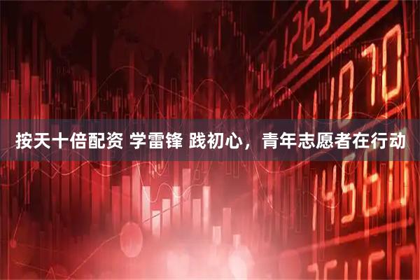 按天十倍配资 学雷锋 践初心，青年志愿者在行动