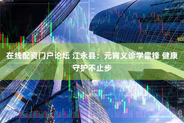 在线配资门户论坛 江永县：元宵义诊学雷锋 健康守护不止步