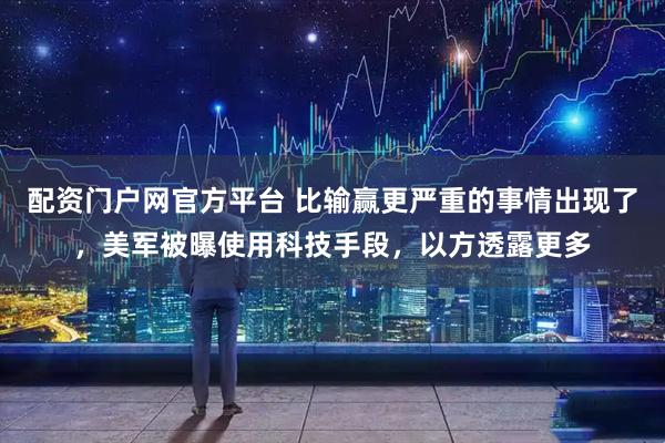配资门户网官方平台 比输赢更严重的事情出现了，美军被曝使用科技手段，以方透露更多