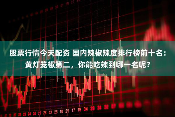 股票行情今天配资 国内辣椒辣度排行榜前十名：黄灯笼椒第二，你能吃辣到哪一名呢？
