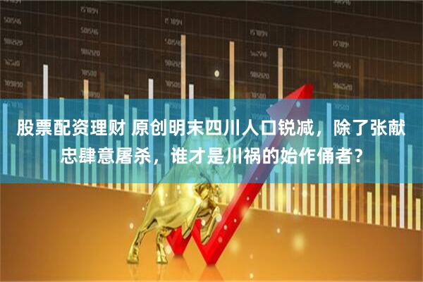 股票配资理财 原创明末四川人口锐减，除了张献忠肆意屠杀，谁才是川祸的始作俑者？