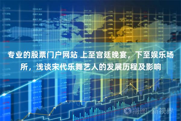 专业的股票门户网站 上至宫廷晚宴，下至娱乐场所，浅谈宋代乐舞艺人的发展历程及影响