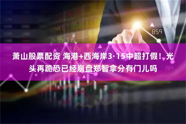 萧山股票配资 海港+西海岸3·15中超打假！光头再跪恐已经崩盘郑智拿分有门儿吗