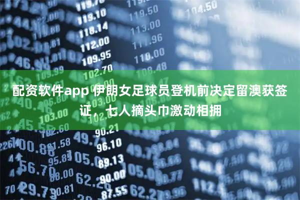 配资软件app 伊朗女足球员登机前决定留澳获签证，七人摘头巾激动相拥