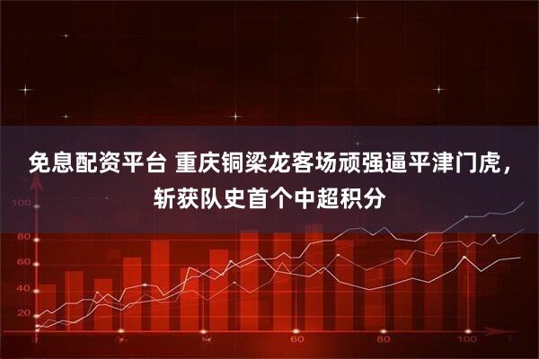 免息配资平台 重庆铜梁龙客场顽强逼平津门虎，斩获队史首个中超积分