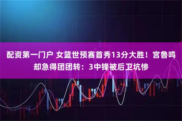 配资第一门户 女篮世预赛首秀13分大胜！宫鲁鸣却急得团团转：3中锋被后卫坑惨