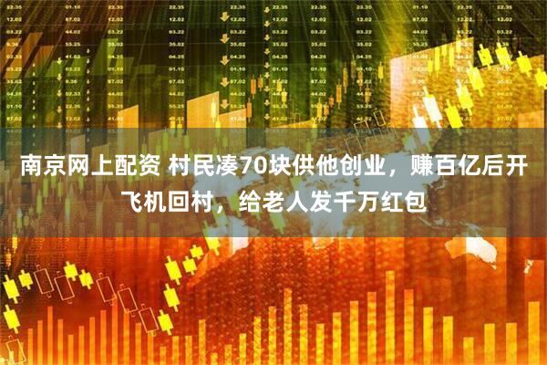 南京网上配资 村民凑70块供他创业，赚百亿后开飞机回村，给老人发千万红包