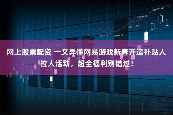 网上股票配资 一文弄懂网易游戏新春开运补贴人拉人活动，超全福利别错过！