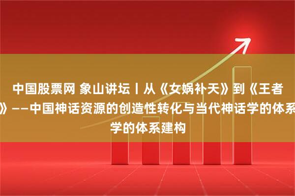 中国股票网 象山讲坛丨从《女娲补天》到《王者荣耀》——中国神话资源的创造性转化与当代神话学的体系建构