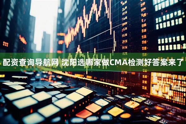 配资查询导航网 沈阳选哪家做CMA检测好答案来了
