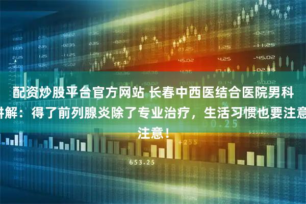 配资炒股平台官方网站 长春中西医结合医院男科讲解：得了前列腺炎除了专业治疗，生活习惯也要注意！