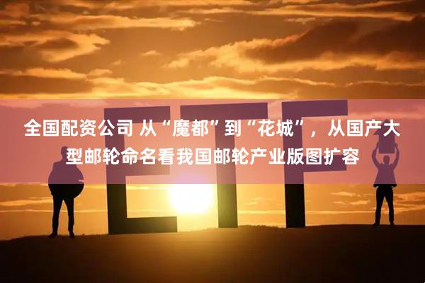 全国配资公司 从“魔都”到“花城”，从国产大型邮轮命名看我国邮轮产业版图扩容