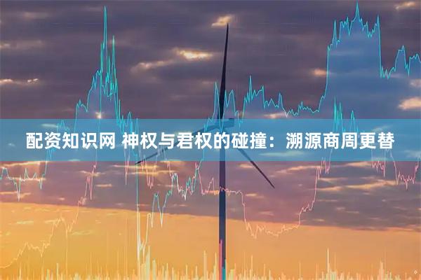 配资知识网 神权与君权的碰撞：溯源商周更替
