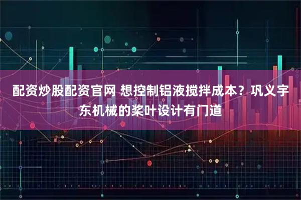 配资炒股配资官网 想控制铝液搅拌成本？巩义宇东机械的桨叶设计有门道