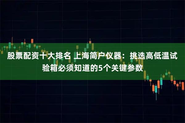 股票配资十大排名 上海简户仪器：挑选高低温试验箱必须知道的5个关键参数