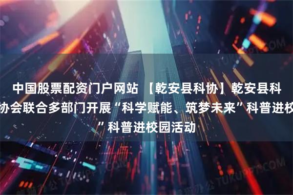 中国股票配资门户网站 【乾安县科协】乾安县科学技术协会联合多部门开展“科学赋能、筑梦未来”科普进校园活动