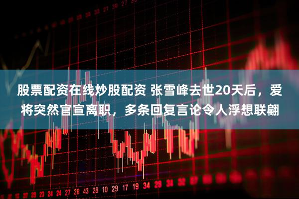 股票配资在线炒股配资 张雪峰去世20天后，爱将突然官宣离职，多条回复言论令人浮想联翩